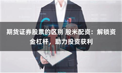 期货证券股票的区别 股米配资：解锁资金杠杆，助力投资获利