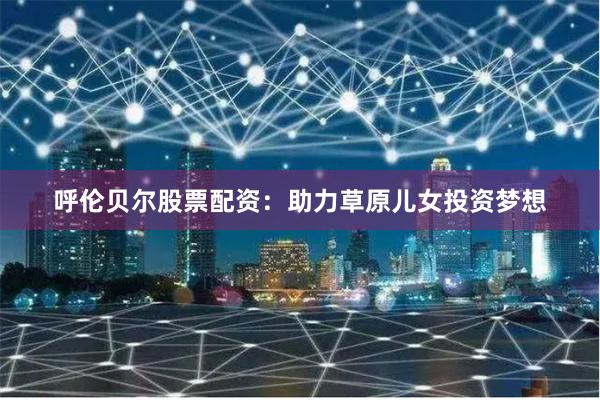 呼伦贝尔股票配资：助力草原儿女投资梦想