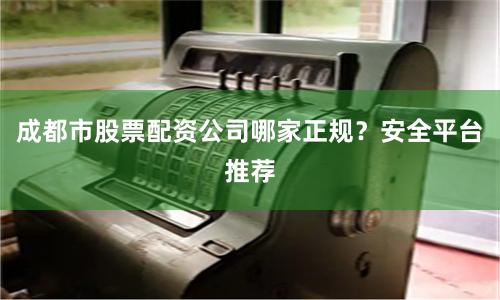 成都市股票配资公司哪家正规？安全平台推荐